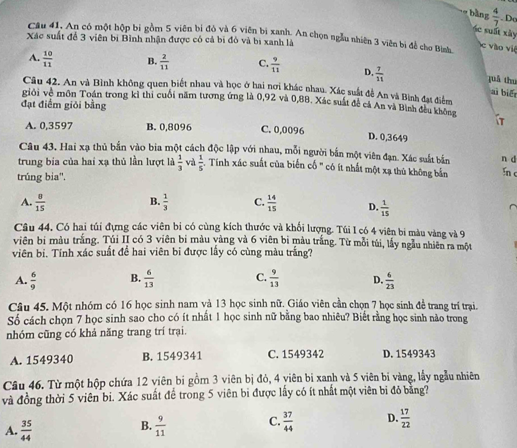 bàng  4/7 . Do
c sất xày
Câu 41, An có một hộp bi gồm 5 viên bỉ đỏ và 6 viên bị xanh. An chọn ngẫu nhiên 3 viên bị để cho Bình.
Xác suất để 3 viên bị Bình nhận được có cả bị đỏ và bi xanh là
c vào việ
A.  10/11 
B.  2/11   9/11 
C.
D.  7/11 
quả thu
Câu 42. An và Bình không quen biết nhau và học ở hai nơi khác nhau. Xác suất đề An và Bình đạt điểm
ai biến
giỏi về môn Toán trong kì thi cuối năm tương ứng là 0,92 và 0,88. Xác suất đề cả An và Bình đều không it
đạt điểm giỏi bằng
A. 0,3597 B. 0,8096 C. 0,0096
D. 0,3649
Câu 43. Hai xạ thủ bắn vào bia một cách độc lập với nhau, mỗi người bắn một viên đạn. Xác suất bắn n d
trung bia của hai xạ thủ lần lượt là  1/3  và  1/5  Tính xác suất của biến cố " có ít nhất một xạ thủ không bắn
trúng bia''.
In c
A.  8/15   1/3  C.  14/15 
B.
D.  1/15 
Câu 44. Có hai túi đựng các viên bi có cùng kích thước và khối lượng. Túi I có 4 viên bi màu vàng và 9
viên bị màu trắng. Túi II có 3 viên bi màu vàng và 6 viên bi màu trắng. Từ mỗi túi, lấy ngẫu nhiên ra một
viên bi. Tính xác suất đề hai viên bi được lấy có cùng màu trắng?
B.
A.  6/9   6/13  C.  9/13   6/23 
D.
Câu 45. Một nhóm có 16 học sinh nam và 13 học sinh nữ. Giáo viên cần chọn 7 học sinh đề trang trí trại.
Số cách chọn 7 học sinh sao cho có ít nhất 1 học sinh nữ bằng bao nhiêu? Biết rằng học sinh nào trong
nhóm cũng có khả năng trang trí trại.
A. 1549340 B. 1549341 C. 1549342 D. 1549343
Câu 46. Từ một hộp chứa 12 viên bi gồm 3 viên bị đỏ, 4 yiên bi xanh và 5 viên bi vàng, lấy ngẫu nhiên
và đồng thời 5 viên bi. Xác suất để trong 5 viên bi được lấy có ít nhất một viên bi đỏ bằng?
A.  35/44   9/11   37/44  D.  17/22 
B.
C.