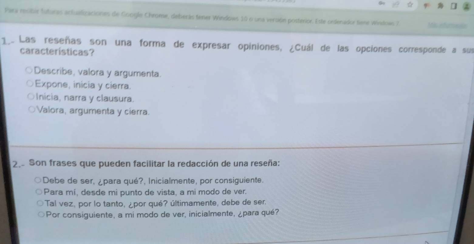 Para resibir futuras actualizaciones de Google Chrome, deberás tener Windows 10 o una versión posterior. Este ordenador tiene Windows 7. Ms ar
1.. Las reseñas son una forma de expresar opiniones, ¿Cuál de las opciones corresponde a sus
características?
Describe, valora y argumenta.
Expone, inicia y cierra.
Inicia, narra y clausura.
Valora, argumenta y cierra.
2. Son frases que pueden facilitar la redacción de una reseña:
Debe de ser, ¿para qué?, Inicialmente, por consiguiente.
Para mí, desde mi punto de vista, a mi modo de ver.
Tal vez, por lo tanto, ¿por qué? últimamente, debe de ser.
Por consiguiente, a mi modo de ver, inicialmente, ¿para qué?