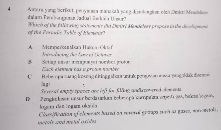 Antara yang berikut, penyataan manakah yang dicadangkan oleh Dmitri Mendeleev
dalam Pembangunan Jadual Berkala Unsur?
Which of the following statements did Dmitri Mendeleev propose in the development
of the Periodic Table of Elements?
A Memperkenalkan Hukum Oktaf
Introducing the Law of Octaves
B Setiap unsur mempunyai nombor proton
Each element has a proton number
C Beberapa ruang kosong ditinggalkan untuk pengisian unsur yang tidak ditemui
lagi

Several empty spaces are left for filling undiscovered elements
D Pengkelasan unsur berdasarkan beberapa kurnpulan seperti gas, bukan logam,
logam dan logam oksida
Classification of elements based on several groups such as gases, non-metals,
metals and metal oxides