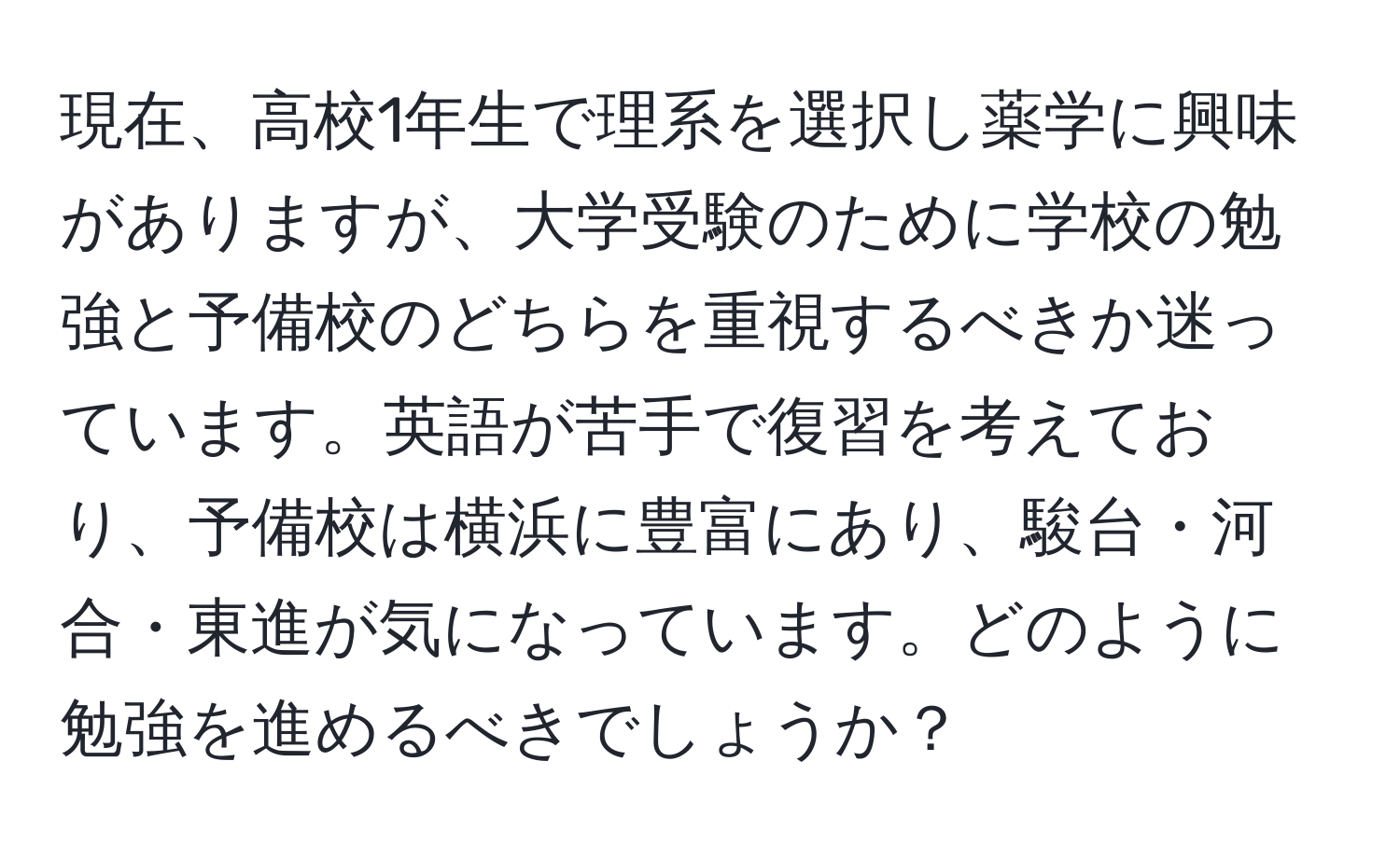 現在、高校1年生で理系を選択し薬学に興味がありますが、大学受験のために学校の勉強と予備校のどちらを重視するべきか迷っています。英語が苦手で復習を考えており、予備校は横浜に豊富にあり、駿台・河合・東進が気になっています。どのように勉強を進めるべきでしょうか？