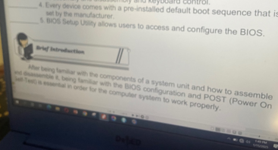 Every device comes with a pre-installed default boot sequence that is 
set by the manufacturer. 
_5. BIOS Setup Utility allows users to access and configure the BIOS. 
Brief Introduction 
After being familiar with the components of a system unit and how to assemble 
nd disassemble it, being familiar with the BIOS configuration and POST (Power On 
Self-Test) is essential in order for the computer system to work properly.