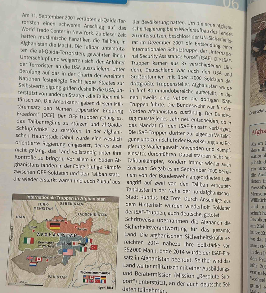 U6
Am 11. September 2001 verübten al-Qaida-Ter- der Bevölkerung hatten. Um die neue afghani-
roristen einen schweren Anschlag auf das sche Regierung beim Wiederaufbau des Landes
World Trade Center in New York. Zu dieser Zeit zu unterstützen, beschloss der UN-Sicherheits
hatten muslimische Fanatiker, die Taliban, in rat im Dezember 2001 die Entsendung einer
Afghanistan die Macht. Die Taliban unterstütz- internationalen Schutztruppe, der „Internatio-
ten die al-Qaida-Terroristen, gewährten ihnen nal Security Assistance Force“ (ISAF). Die ISAF-
Unterschlupf und weigerten sich, den Anführer  Truppen kamen aus 37 verschiedenen Län-
der Terroristen an die USA auszuliefern. Unter dern, Deutschland war nach den USA und
Berufung auf das in der Charta der Vereinten Großbritannien mit über 4000 Soldaten der
Nationen festgelegte Recht jedes Staates zur drittgrößte Truppensteller. Afghanistan wurde
Selbstverteidigung griffen deshalb die USA, un- in fünf Kommandobereiche aufgeteilt, in de
terstützt von anderen Staaten, die Taliban mili- nen jeweils eine Nation die dortigen ISAF.
tärisch an. Die Amerikaner gaben diesem Mili- Truppen führte. Die Bundeswehr war für den
täreinsatz den Namen „Operation Enduring Norden Afghanistans zuständig. Der Bundes-
Deutsche
Freedom“ (OEF). Den OEF-Truppen gelang es, tag musste jedes Jahr neu entscheiden, ob er
das Talibanregime zu stürzen und al-Qaida- das Mandat für den ISAF-Einsatz verlängert. Afgha
Schlupfwinkel zu zerstören. In der afghani- Die ISAF-Truppen durften zur eigenen Verteidi-
schen Hauptstadt Kabul wurde eine westlich gung und zum Schutz der Bevölkerung und Re- Als im
orientierte Regierung eingesetzt, der es aber gierung Waffengewalt anwenden und Kampf- des mili
nicht gelang, das Land vollständig unter ihre einsätze durchführen. Dabei starben nicht nur national
Kontrolle zu bringen. Vor allem im Süden Af- Talibankämpfer, sondern immer wieder auch
schaft d
ghanistans fanden in der Folge blutige Kämpfe Zivilisten. So gab es im September 2009 bei ei-
ein aut
die Aus
zwischen OEF-Soldaten und den Taliban statt, nem von der Bundeswehr angeordneten Luft-
risten ir
die wieder erstarkt waren und auch Zulauf aus angriff auf zwei von den Taliban erbeutete Pressefr
Tanklaster in der Nähe der nordafghanischen Mensch
Stadt Kundus 142 Tote. Durch Anschläge aus Willkürh
land un
em Hinterhalt wurden wiederholt Soldaten
er ISAF-Truppen, auch deutsche, getötet. schaft h
Bevölker
chrittweise übernahmen die Afghanen die am Ziel
icherheitsverantwortung für das gesamte kurze Zu
Land. Die afghanischen Sicherheitskräfte er- wo das !
ichten 2014 nahezu ihre Sollstärke von samt ste
2 000 Mann. Ende 2014 wurde der ISAF-Ein- In den J
tz in Afghanistan beendet. Seither wird das
den Prä
Jahr 20
and weiter militärisch mit einer Ausbildungs-
erstmals
d Beratermission (Mission „Resolute Sup- Wechsel
rt“) unterstützt, an der auch deutsche Sol- grund e
dpa•11813 daten teilnehmen.