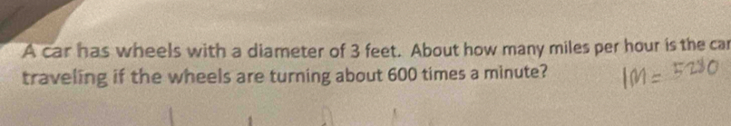 A car has wheels with a diameter of 3 feet. About how many miles per hour is the car 
traveling if the wheels are turning about 600 times a minute?