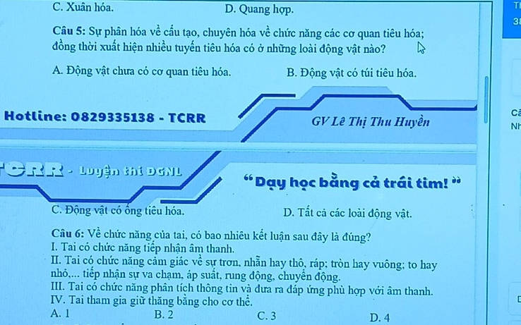 C. Xuân hóa. D. Quang hợp.
TI
3
Câu 5: Sự phân hóa về cầu tạo, chuyên hóa về chức năng các cơ quan tiêu hóa;
đồng thời xuất hiện nhiều tuyến tiêu hóa có ở những loài động vật nào?
A. Động vật chưa có cơ quan tiêu hóa. B. Động vật có túi tiêu hóa.
Hotline: 0829335138 - TCRR GV Lê Thị Thu Huyền
Cả
Nh
* CRR - Luyện thí DGNL “Dạy học bằng cả trái tim! ”
C. Động vật có ổng tiêu hóa. D. Tất cả các loài động vật.
Câu 6: Về chức năng của tai, có bao nhiêu kết luận sau đây là đúng?
I. Tai có chức năng tiếp nhận âm thanh.
II. Tai có chức năng cảm giác về sự trơn, nhẫn hay thô, ráp; tròn hay vuông; to hay
nhỏ,... tiếp nhận sự va chạm, áp suất, rung động, chuyên động.
III. Tai có chức năng phân tích thông tin và dưa ra đáp ứng phù hợp với âm thanh.
IV. Tai tham gia giữ thăng bằng cho cơ thể.
[
A. 1 B. 2 C. 3 D. 4