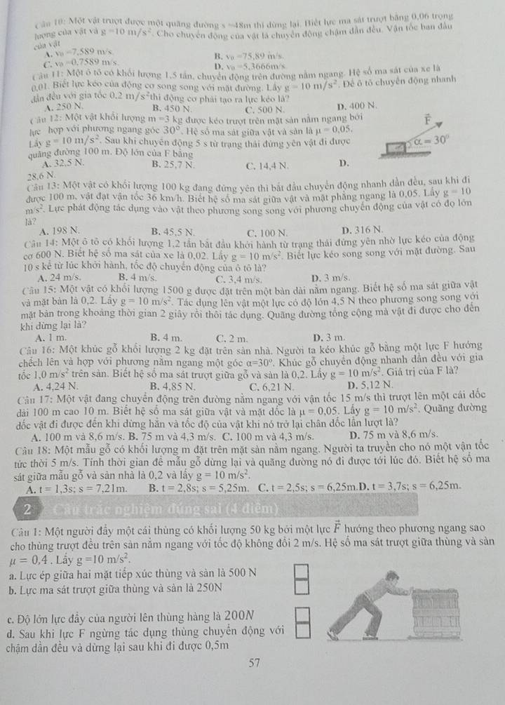 ăn 10: Một vật trượt được một quâng đường s =48m thi dùng lại. Biết lực ma sát trượt băng 0,06 trong
luợng của vật và
của vật g=10m/s^2 Cho chuyển động của vật là chuyển động chậm dân đều. Vận tốc ban đầu
A. v_0=7,589m/s
C. v_0=0.7589m/s B. v_0=75,89 m/s.
D. v_0=5.366 6m/s
Câu 11: Một ô tổ có khối lượng 1,5 tân, chuyển động trên đường nằm ngang. Hệ số ma sát của xe là
0,01. Biết lực kéo của động cơ song song với mặt đường. Lây g=10m/s^2. Để ô tố chuyển động nhanh
đẫn đều với gia tốc 0.2m/s^2 thi động cơ phải tạo ra lực kẻo là?
A. 250 N. B. 450 N
c ān 12:M6t vật khổi lượng m=3k C. 500 N. D. 400 N.
lực hợp với phương ngang góc 30° g được kéo trượt trên mặt sản nằm ngang bởi
Hệ số ma sát giữa vật và sản là mu =0,05,
Lẩy g=10m/s^2. Sau khi chuyên động 5 s từ trạng thái đứng yên vật đi được alpha =30°
quảng đường 100 m. Độ lớn của F bằng
A. 32.5 N. B. 25.7 N. C. 14,4 N. D.
28.6 N.
Cầu 13: Một vật có khổi lượng 100 kg đang đứng yên thi bắt đầu chuyển động nhanh dần đều, sau khi đi
được 100 m, vật đạt vận tốc 36 km/h. Biết hệ số ma sát giữa vật và mật phăng ngang là 0.05, Lây g=10. n/s^2 Lực phát động tác dụng vào vật theo phương song song với phương chuyến động của vật có đọ lớn
Jà?
A. 198 N. B. 45,5 N. C. 100 N. D. 316 N.
Câu 14: Một ô tổ có khổi lượng 1,2 tần bắt đầu khởi hành từ trạng thái đứng yên nhờ lực kéo của động
cơ 600 N. Biết hệ số ma sát của xe là 0,02. Lây g=10m/s^2. Biết lực kéo song song với mặt đường. Sau
10 s kể từ lúc khởi hành, tốc độ chuyển động của ô tô là?
A. 24 m/s. B. 4 m/s. C. 3.4 m/s D. 3 m/s.
Câu 15: Mhat Q t vật có khối lượng 1500 g được đặt trên một bàn dài năm ngang. Biết hệ số ma sát giữa vật
và mặt bàn là 0,2. Lầy g=10m/s^2 Tác dụng lên vật một lực có độ lớn 4,5 N theo phương song song với
mặt bản trong khoảng thời gian 2 giãy rôi thôi tác dụng. Quảng đường tổng cộng mà vật đi được cho đến
khi dừng lại là?
A. 1 m. B. 4 m. C. 2 m. D. 3 m.
Câu 16: Một khúc gỗ khổi lượng 2 kg đặt trên sản nhà. Người ta kéo khúc gỗ bằng một lực F hướng
chếch lên và hợp với phương nằm ngang một góc alpha =30°. Khúc gỗ chuyền động nhanh dần đều với gia
tốc 1,0m/s^2 trên sản. Biết hệ số ma sắt trượt giữa gỗ và sản là 0,2. Lấy g=10m/s^2. Giá trị của F là?
A. 4,24 N. B. 4,85 N. C. 6,21 N. D. 5,12 N.
Câu 17:M6t vật đang chuyển động trên đường nằm ngang với vận tốc 15 m/s thì trượt lên một cái đốc
đài 100 m cao 10 m. Biết hệ số ma sát giữa vật và mặt đốc là mu =0.05 Lấy g=10m/s^2. Quãng đường
đốc vật đi được đến khi dừng hằn và tốc độ của vật khi nó trở lại chân dốc lần lượt là?
A. 100 m và 8,6 m/s. B. 75 m và 4,3 m/s. C. 100 m và 4,3 m/s. D. 75 m và 8,6 m/s.
Câu 18: Một mẫu gỗ có khối lượng m đặt trên mặt sản nằm ngang. Người ta truyền cho nó một vận tốc
tức thời 5 m/s. Tính thời gian để mẫu gỗ dừng lại và quãng đường nó đi được tới lúc đó. Biết hệ số ma
sát giữa mẫu gỗ và sản nhà là 0,2 và lấy g=10m/s^2.
A. t=1,3s;s=7,21m. B. t=2,8s;s=5,25m. C. t=2,5s;s=6,25m. D. t=3,7s;s=6,25m.
2  Câu trắc nghiệm đúng sai (4 điểm)
Câu 1: Một người đẩy một cái thùng có khối lượng 50 kg bởi một lực vector F hướng theo phương ngang sao
cho thùng trượt đều trên sản nằm ngang với tốc độ không đổi 2 m/s. Hệ số ma sát trượt giữa thùng và sản
mu =0,4. Lẩy g=10m/s^2.
a. Lực ép giữa hai mặt tiếp xúc thùng và sản là 500 N
b. Lực ma sát trượt giữa thùng và sản là 250N
c. Độ lớn lực đầy của người lên thùng hàng là 200N
d. Sau khi lực F ngừng tác dụng thùng chuyển động với
chậm dần đều và dừng lại sau khi đi được 0,5m
57