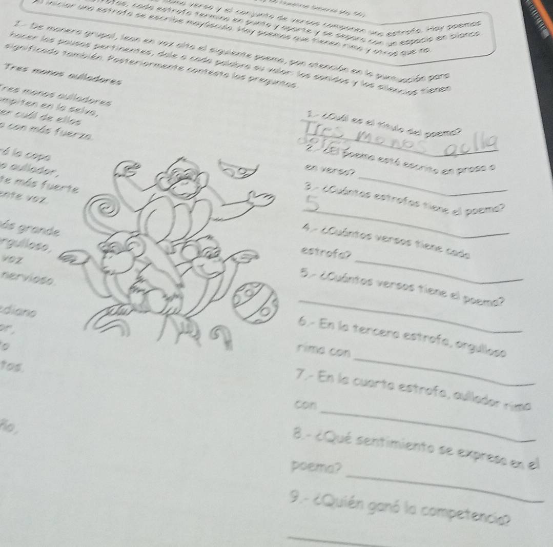 ama versa y el conjunto de versos componeo una estrafo. Hay paemas 
sas, cada estrata senmína en punta y aparte y se smra cne la etpació en blanca 
iniciór une estrota se escride maytenda. Hay goemes que mocn rima y shags que no 
I - De manera grupal, lean en vez alta el siguiente poema, pon atención en la puntuación para 
Chacer las pausas pertinentes, dele a cada paídbra su valor: los sonidos y los alenciós tiener 
significada también. Posteriormente contesta las preguntas 
Tres moños aulladores 
Tres monos aulladores 1 - ¿Oul es el título del goeme? 
impiten en la selva, 
a con más fuerza 
_ 
er cubl de ellos _EEl focmo estó escrito en proso e 
, 
é la copo 
o aullade 
en vered? 
te más fu 
nte voz 
3 - ¿Cuántos estrotos tiene el posime? 
ás grand 
_ 
4 - ¿Cuántos versos tiene cada 
rgullose 
estrofa? 
voz 
nervios 
_ 
_ 
5- ¿Cuántos versos tiene el poema? 
diano 
6.- En la tercera estrofa, orgullosa 
。 
rime con 
tos. 
,7.- En la cuarta estrofa, aullador rima 
con 
ño, 
_ 
_ 
8. - ¿Qué sentimiento se express en el 
poema? 
9.- ¿Quién ganó la competencia 
_