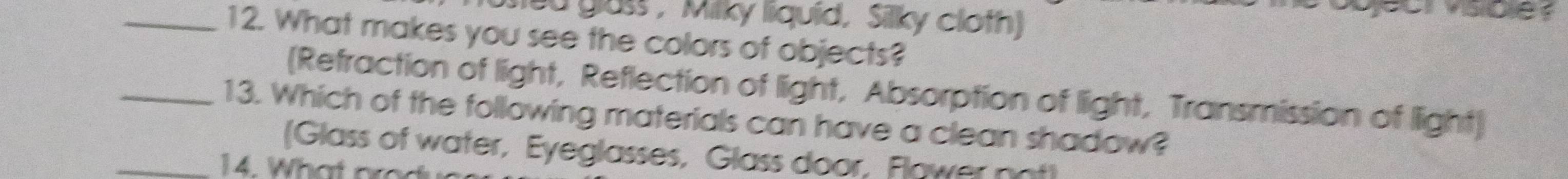 ted glass ,Milky liquid, Silky cloth
_12. What makes you see the colors of objects?
(Refraction of light, Reflection of light, Absorption of light, Transmission of light)
_13. Which of the following materials can have a clean shadow?
(Glass of water, Eyeglasses, Glass door, Flawer not
_14. What are