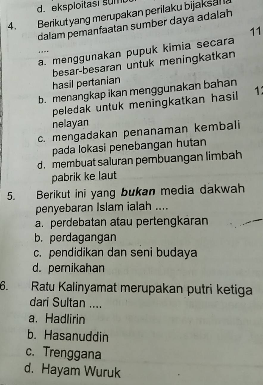 eksploitası sum
4. Berikut yang merupakan perilaku bijaksal l
dalam pemanfaatan sumber daya adalah
11
_…
a. menggunakan pupuk kimia secara
besar-besaran untuk meningkatkan
hasil pertanian
b. menangkap ikan menggunakan bahan
peledak untuk meningkatkan hasil 1
nelayan
c. mengadakan penanaman kembali
pada lokasi penebangan hutan
d. membuat saluran pembuangan limbah
pabrik ke laut
5. Berikut ini yang bukan media dakwah
penyebaran Islam ialah ....
a. perdebatan atau pertengkáran
b. perdagangan
c. pendidikan dan seni budaya
d. pernikahan
6. Ratu Kalinyamat merupakan putri ketiga
dari Sultan ....
a. Hadlirin
b. Hasanuddin
c. Trenggana
d. Hayam Wuruk