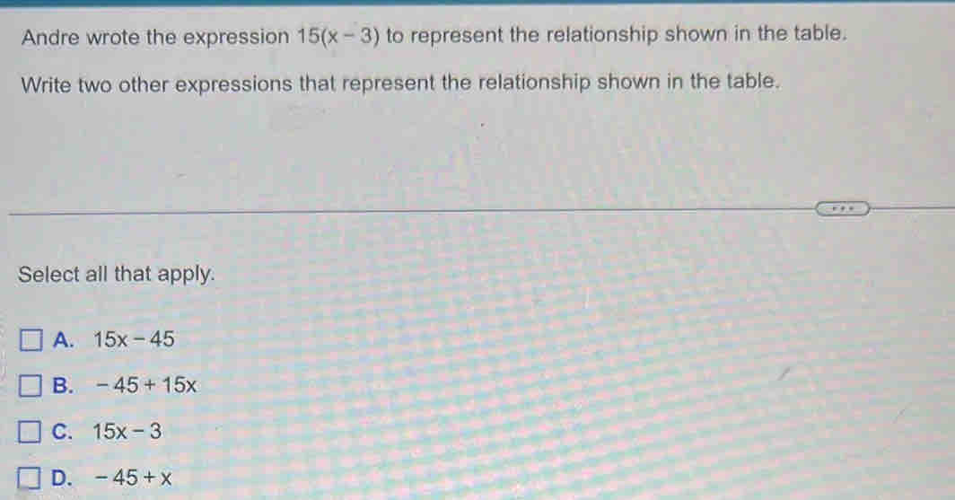 Andre wrote the expression 15(x-3) to represent the relationship shown in the table.
Write two other expressions that represent the relationship shown in the table.
Select all that apply.
A. 15x-45
B. -45+15x
C. 15x-3
D. -45+x