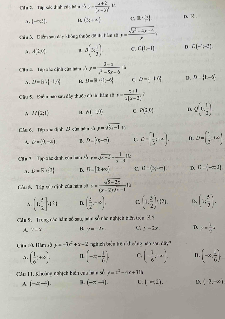 Tập xác định của hàm số y=frac x+2(x-3)^2ld
A. (-∈fty ;3). B. (3;+∈fty ). C. Rvee  3 .
D. R .
Câu 3. Điểm sau đây không thuộc đồ thị hàm số y= (sqrt(x^2-4x+4))/x 
A. A(2;0). B. B(3: 1/3 ).
C. C(1;-1).
D. D(-1;-3).
Câu 4. Tập xác định của hàm số y= (3-x)/x^2-5x-6  là
A. D=Rvee  -1;6 B. D=R| 1;-6 C. D= -1;6 D. D= 1;-6
Câu 5. Điểm nào sau đây thuộc đồ thị hàm số y= (x+1)/x(x-2)  ?
A. M(2;1). B. N(-1;0). C. P(2;0). D. Q(0; 1/2 ).
Câu 6. Tập xác định D của hàm số y=sqrt(3x-1) là
A. D=(0;+∈fty ). B. D=[0;+∈fty ). C. D=[ 1/3 ;+∈fty ). D. D=( 1/3 ;+∈fty ).
Câu 7. Tập xác định của hàm số y=sqrt(x-3)+ 1/x-3  là:
A. D=R/ 3 . B. D=[3;+∈fty ). C. D=(3;+∈fty ). D. D=(-∈fty ;3).
Câu 8. Tập xác định của hàm số y= (sqrt(5-2x))/(x-2)sqrt(x-1) ! a
A. (1; 5/2 ]vee  2 . B. ( 5/2 ;+∈fty ). C. (1; 5/2 )vee  2 . D. (1; 5/2 ).
Câu 9. Trong các hàm số sau, hàm số nào nghịch biển trên R ?
A. y=x. y=-2x. y= 1/2 x
B.
C. y=2x. D.
Câu 10. Hàm số y=-3x^2+x-2 nghịch biến trên khoảng nào sau đây?
A. ( 1/6 ;+∈fty ). (-∈fty ;- 1/6 ). (- 1/6 ;+∈fty ). (-∈fty ; 1/6 ).
B.
C.
D.
Câu 11. Khoảng nghịch biến của hàm số y=x^2-4x+3 là
A. (-∈fty ;-4). B. (-∈fty ;-4). C. (-∈fty ;2). D. (-2;+∈fty ).