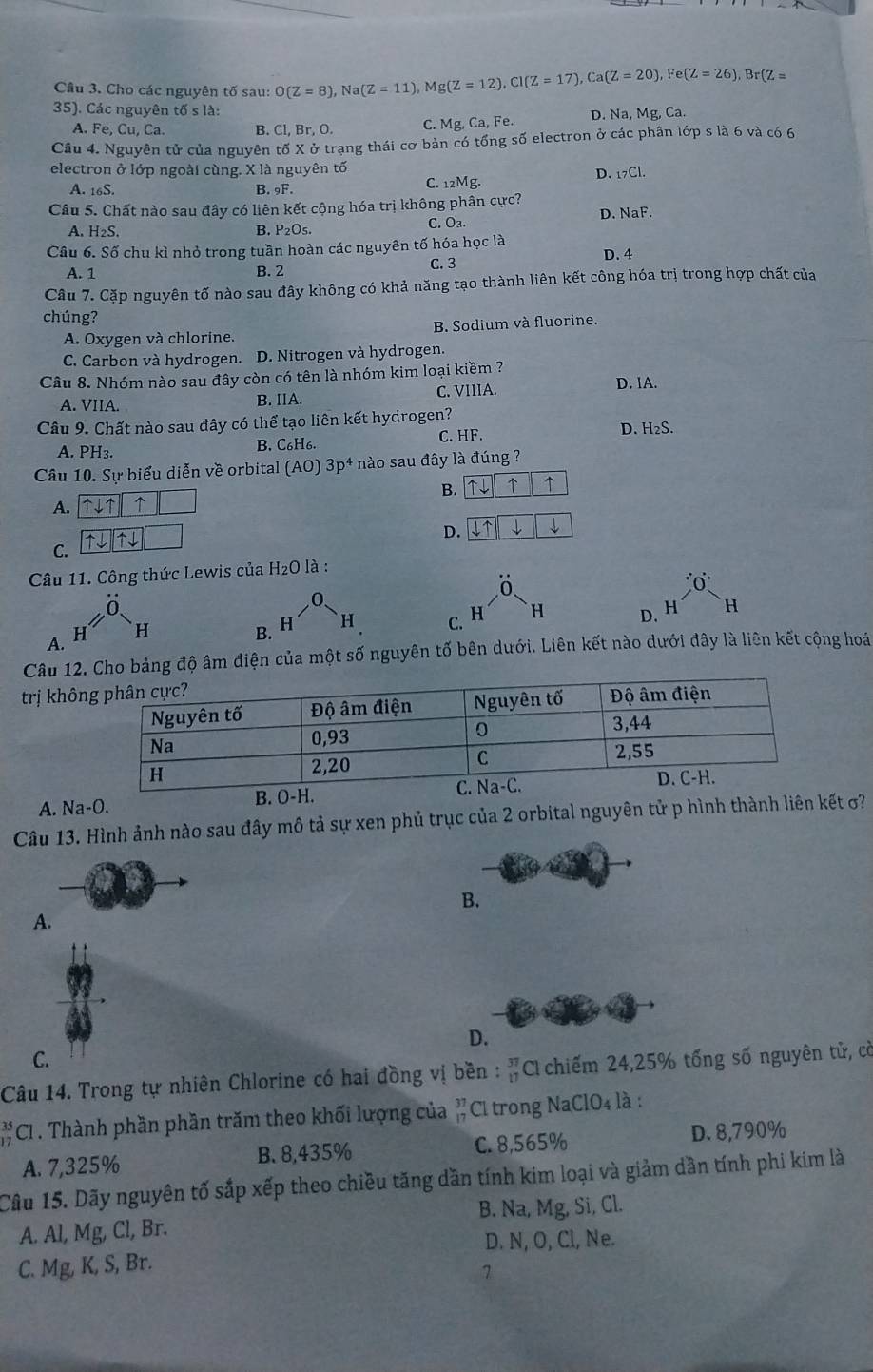 Cho các nguyên tố sau: O(Z=8) N a(Z=11),Mg(Z=12),Cl(Z=17),Ca(Z=20),Fe(Z=26),Br(Z=
35). Các nguyên tố s là:
A. Fe, Cu, Ca. B. Cl, Br, O. C. Mg,Ca, Fe. D. Na,Mg,Ca.
Câu 4. Nguyên tử của nguyên tố X ở trạng thái cơ bản có tổng số electron ở các phân lớp s là 6 và có 6
electron ở lớp ngoài cùng. X là nguyên tố
D. _17Cl.
A. 16S. B. 9F. C. 12Mg.
Câu 5. Chất nào sau đây có liên kết cộng hóa trị không phân cực?
D. NaF.
A. H₂S. B. P₂O₅. C. Oa.
Câu 6. Số chu kì nhỏ trong tuần hoàn các nguyên tố hóa học là
A. 1 B. 2 C. 3 D. 4
Câu 7. Cặp nguyên tố nào sau đây không có khả năng tạo thành liên kết công hóa trị trong hợp chất của
chúng?
A. Oxygen và chlorine. B. Sodium và fluorine.
C. Carbon và hydrogen. D. Nitrogen và hydrogen.
Câu 8. Nhóm nào sau đây còn có tên là nhóm kim loại kiềm ?
A. VIIA. B. IIA C. VIIIA.
D. lA.
Câu 9. Chất nào sau đây có thể tạo liên kết hydrogen?
A. PH₃. C. HF. D. H₂S.
B. C_6H_6.
Câu 10. Sự biểu diễn về orbital (AO)3p^4 nào sau đây là đúng ?
B. ↑ ↑
A.
D.
C.
Câu 11. Công thức Lewis của H_2O là :
0
0.
H H
B. H H C. H D. H H
A.
Câu 1ng độ âm điện của một số nguyên tố bên dưới. Liên kết nào dưới đây là liên kết cộng hoá
trị khô
A. Na-O.
Câu 13. Hình ảnh nào sau đây mô tả sự xen phủ trục của 2 orbital nguyên tử p hình thành liên t σ?
B.
A.
D.
C.
Câu 14. Trong tự nhiên Chlorine có hai đồng vị bền : #C chiếm 24,25% tổng số nguyên tử, cờ
CI . Thành phần phần trăm theo khối lượng của beginarrayr 37 17endarray Cl trong NaClO4 là :
A. 7,325% B. 8,435% C. 8,565% D. 8,790%
Câu 15. Dãy nguyên tố sắp xếp theo chiều tăng dần tính kim loại và giảm dần tính phi kim là
A. Al, Mg, Cl, Br. B. Na, Mg, Si, Cl.
D. N, O, Cl, Ne.
C. Mg, K, S, Br.
1