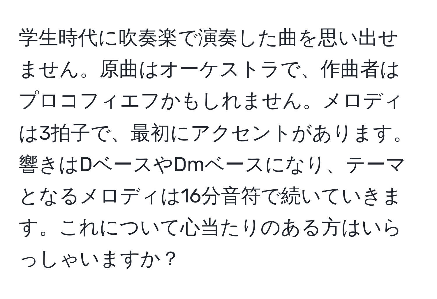 学生時代に吹奏楽で演奏した曲を思い出せません。原曲はオーケストラで、作曲者はプロコフィエフかもしれません。メロディは3拍子で、最初にアクセントがあります。響きはDベースやDmベースになり、テーマとなるメロディは16分音符で続いていきます。これについて心当たりのある方はいらっしゃいますか？