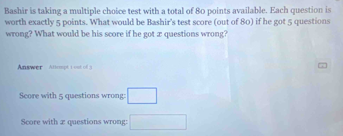 Bashir is taking a multiple choice test with a total of 80 points available. Each question is
worth exactly 5 points. What would be Bashir's test score (out of 80) if he got 5 questions
wrong? What would be his score if he got x questions wrong?
Answer Attempt 1 out of 3
Score with 5 questions wrong: □
Score with x questions wrong: □