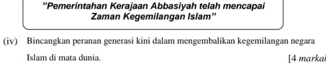 'Pemerintahan Kerajaan Abbasiyah telah mencapai 
Zaman Kegemilangan Islam” 
(iv) Bincangkan peranan generasi kini dalam mengembalikan kegemilangan negara 
Islam di mata dunia. [4 markal