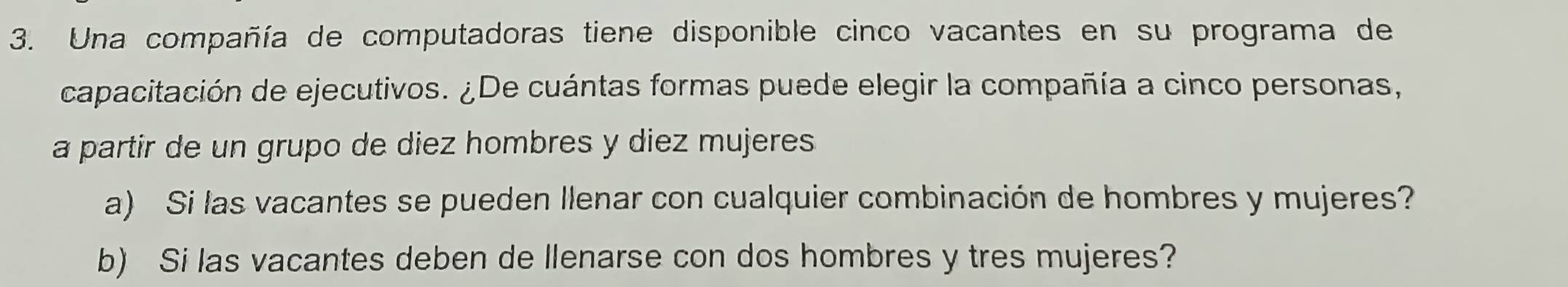 Una compañía de computadoras tiene disponible cinco vacantes en su programa de 
capacitación de ejecutivos. ¿De cuántas formas puede elegir la compañía a cinco personas, 
a partir de un grupo de diez hombres y diez mujeres 
a) Si las vacantes se pueden Ilenar con cualquier combinación de hombres y mujeres? 
b) Si las vacantes deben de llenarse con dos hombres y tres mujeres?