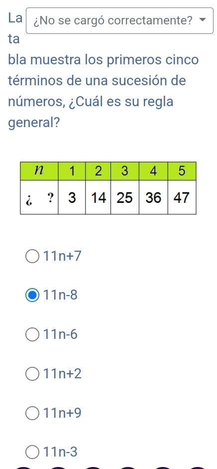 La ¿No se cargó correctamente?
ta
bla muestra los primeros cinco
términos de una sucesión de
números, ¿Cuál es su regla
general?
11n+7
11n-8
11n-6
11n+2
11n+9
11n-3