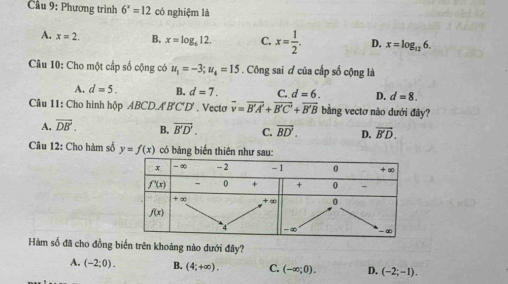 Phương trình 6^x=12 có nghiệm là
A. x=2.
B. x=log _612. C. x= 1/2 . D. x=log _126.
Câu 10: Cho một cấp số cộng có u_1=-3;u_4=15. Công sai đ của cấp số cộng là
A. d=5. B. d=7. C. d=6. D. d=8.
Câu 11: Cho hình hhat QpABCD.A'B'C'D'. Vecto vector v=vector B'A'+vector B'C'+vector B'B bằng vectơ nào dưới đây?
A. vector DB'. vector B'D'. vector BD'. vector B'D.
B.
C.
D.
Câu 12: Cho hàm số y=f(x) có bảng biến thiên như sau:
Hàm số đã cho đồng biến trên khoảng nào dưới đây?
A. (-2;0).
B. (4;+∈fty ). C. (-∈fty ;0). D. (-2;-1).