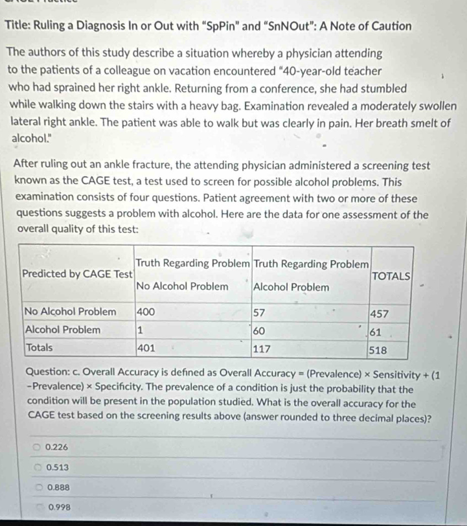 Title: Ruling a Diagnosis In or Out with “SpPin” and “SnNOut”: A Note of Caution
The authors of this study describe a situation whereby a physician attending
to the patients of a colleague on vacation encountered “ 40-year -old teacher
who had sprained her right ankle. Returning from a conference, she had stumbled
while walking down the stairs with a heavy bag. Examination revealed a moderately swollen
lateral right ankle. The patient was able to walk but was clearly in pain. Her breath smelt of
alcohol."
After ruling out an ankle fracture, the attending physician administered a screening test
known as the CAGE test, a test used to screen for possible alcohol problems. This
examination consists of four questions. Patient agreement with two or more of these
questions suggests a problem with alcohol. Here are the data for one assessment of the
overall quality of this test:
Question: c. Overall Accuracy is defned as Overall Accuracy = (Prevalence) × Sensitivity + (1
-Prevalence) × Specifcity. The prevalence of a condition is just the probability that the
condition will be present in the population studied. What is the overall accuracy for the
CAGE test based on the screening results above (answer rounded to three decimal places)?
0.226
0.513
0.888
0.998