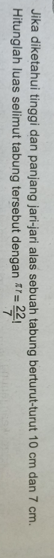 Jika diketahui tinggi dan panjang jari-jari alas sebuah tabung berturut-turut 10 cm dan 7 cm. 
Hitunglah luas selimut tabung tersebut dengan π r= 22/7 !