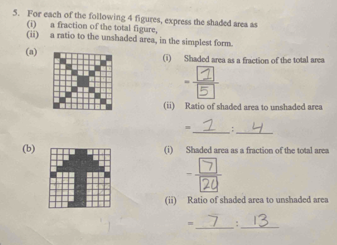 For each of the following 4 figures, express the shaded area as 
(i) a fraction of the total figure, 
(ii) a ratio to the unshaded area, in the simplest form. 
(a) (i) Shaded area as a fraction of the total area 
(ii) Ratio of shaded area to unshaded area 
= : 
__ 
(b)(i) Shaded area as a fraction of the total area 
(ii) Ratio of shaded area to unshaded area 
_ 
= :_