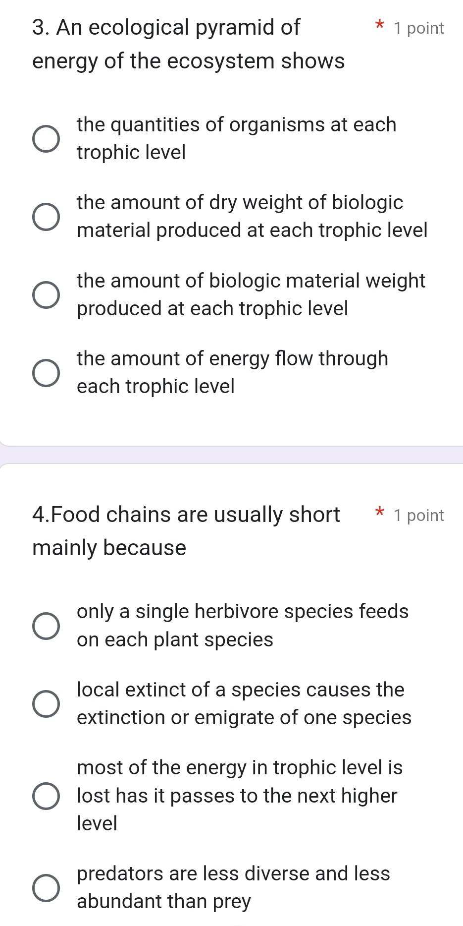 An ecological pyramid of 1 point
energy of the ecosystem shows
the quantities of organisms at each
trophic level
the amount of dry weight of biologic
material produced at each trophic level
the amount of biologic material weight
produced at each trophic level
the amount of energy flow through 
each trophic level
4.Food chains are usually short 1 point
mainly because
only a single herbivore species feeds
on each plant species
local extinct of a species causes the
extinction or emigrate of one species
most of the energy in trophic level is
lost has it passes to the next higher
level
predators are less diverse and less
abundant than prey