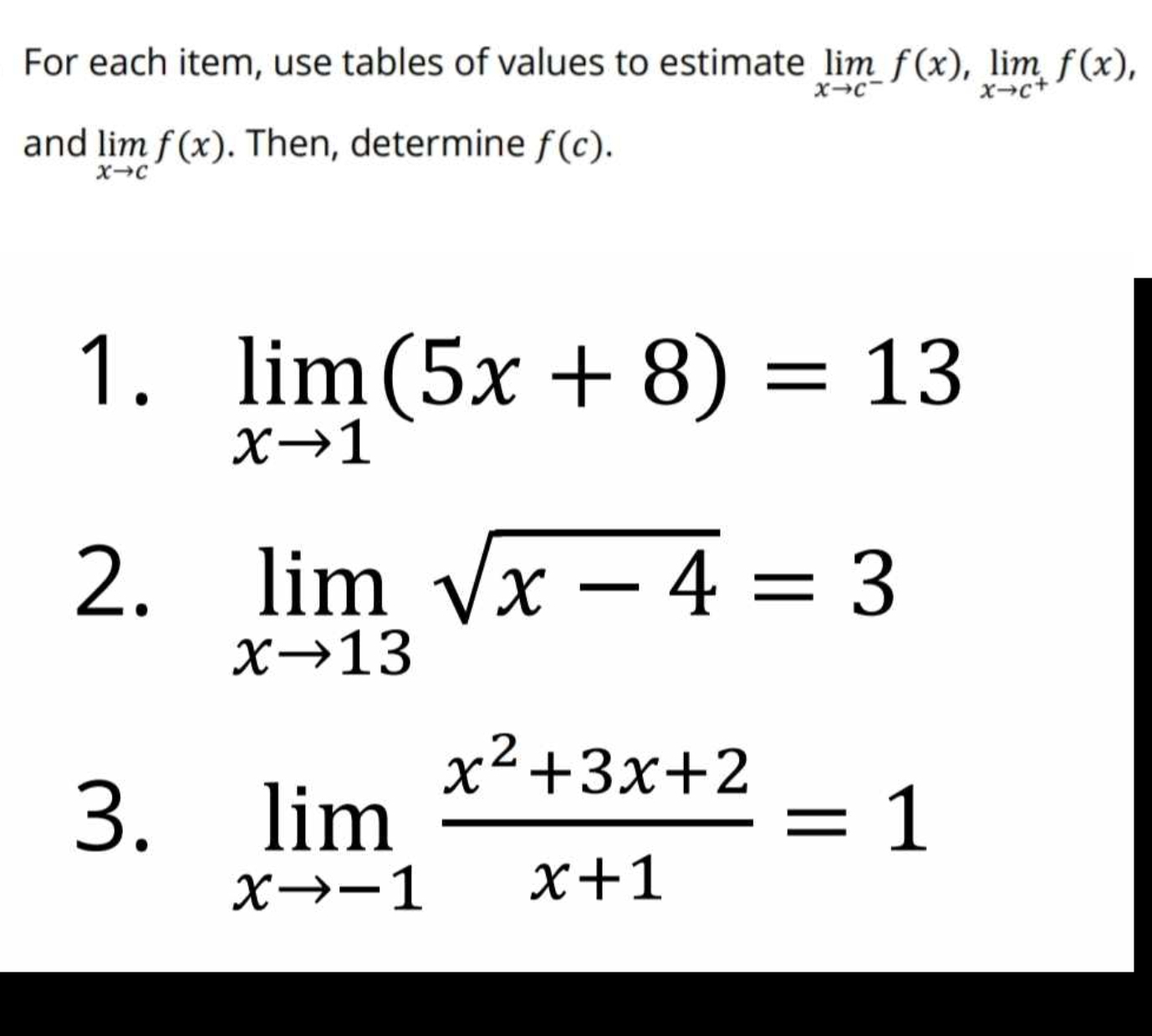 For each item, use tables of values to estimate limlimits _xto c^-f(x), limlimits _xto c^+f(x), 
and limlimits _xto cf(x). Then, determine f(c). 
1. limlimits _xto 1(5x+8)=13
2. limlimits _xto 13sqrt(x-4)=3
3. limlimits _xto -1 (x^2+3x+2)/x+1 =1