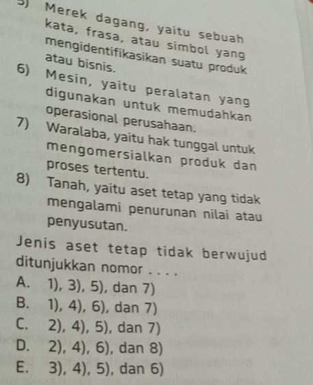 Merek dagang, yaitu sebuah
kata, frasa, atau simbol yang
mengidentifikasikan suatu produk
atau bisnis.
6) Mesin, yaitu peralatan yang
digunakan untuk memudahkan
operasional perusahaan.
7) Waralaba, yaitu hak tunggal untuk
mengomersialkan produk dan
proses tertentu.
8) Tanah, yaitu aset tetap yang tidak
mengalami penurunan nilai atau
penyusutan.
Jenis aset tetap tidak berwujud
ditunjukkan nomor . . . .
A. 1),3),5) , dan 7)
1),4),6) , dan 7)
C. 2),4),5) , dan 7)
D. 2),4),6) , dan 8)
E. 3),4),5) , dan 6)