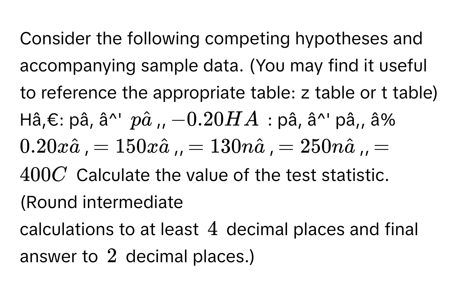 Consider the following competing hypotheses and accompanying sample data. (You may find it useful to reference the appropriate table:  z table or t table) 
Hâ,€: pâ, â^' phat a,, -0.20HA : pâ, â^' pâ,, â% 0.20xhat a, =150xhat a,, =130nhat a, =250nhat a,, =400C Calculate the value of the test statistic. (Round intermediate 
calculations to at least 4 decimal places and final answer to 2 decimal places.)