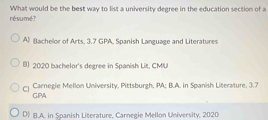 What would be the best way to list a university degree in the education section of a
résumé?
A) Bachelor of Arts, 3.7 GPA, Spanish Language and Literatures
B) 2020 bachelor's degree in Spanish Lit, CMU
C) Carnegie Mellon University, Pittsburgh, PA; B.A. in Spanish Literature, 3.7
GPA
D) B.A. in Şpanish Literature, Carnegie Mellon University, 2020