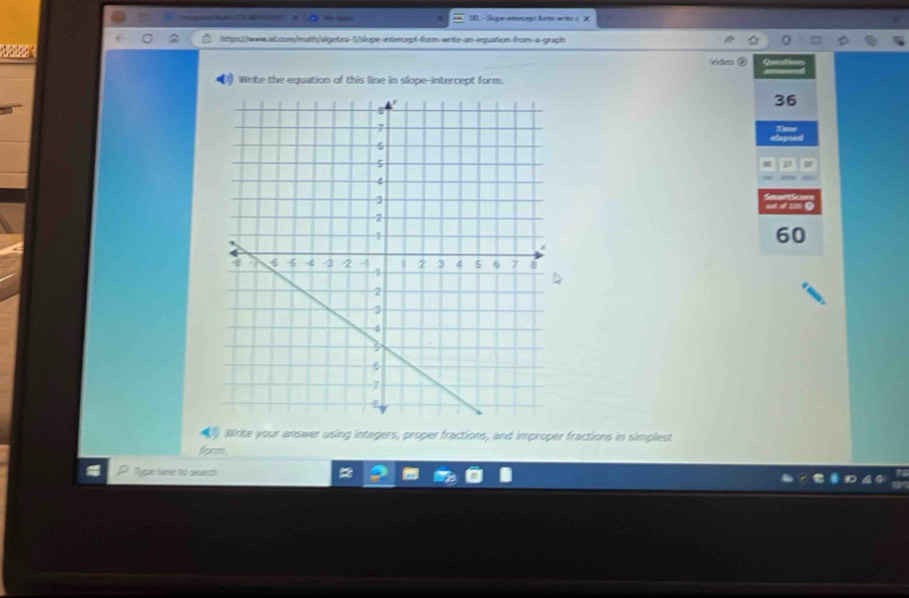 a D0- Slope wmg:fom wte s X
tps//ww.al.com//mrth/algebra-1/slope-entercept-fcrm-ents-an-equation-from-a-graph

Vvéeo ②
Wirite the equation of this lline in slope-intercept form.
36
60
Wirite your answer using integers, proper fractions, and improper fractions in simplest
frorm
Type here to search