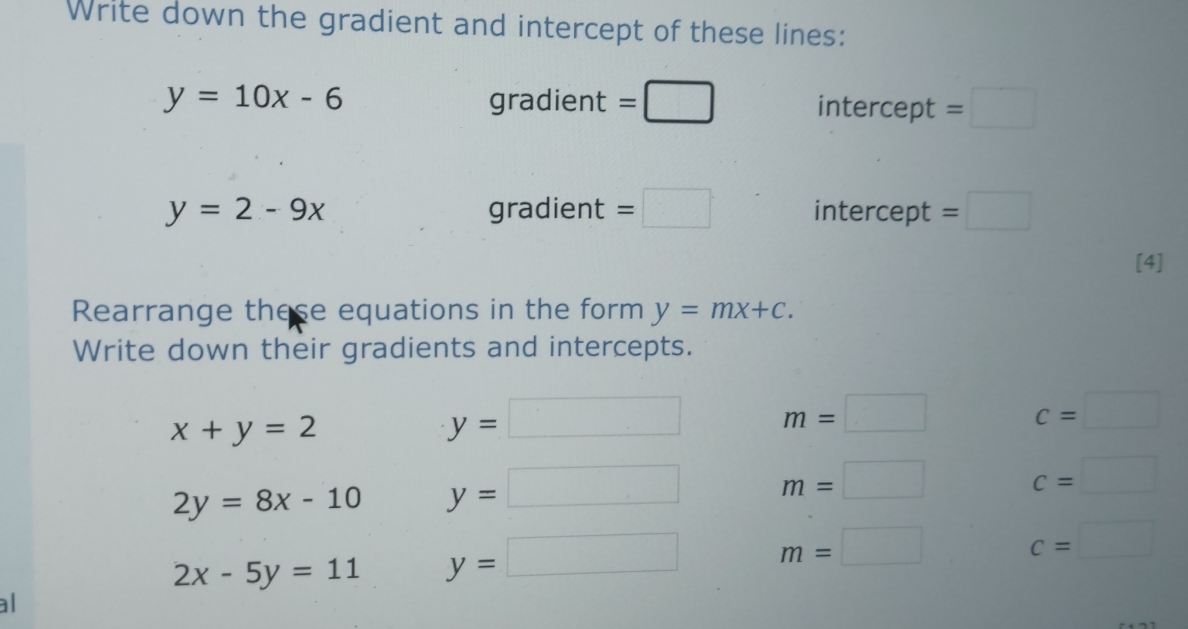 Write down the gradient and intercept of these lines:
y=10x-6 gradient =□ intercept =□
y=2-9x gradient =□ intercept =□
[4] 
Rearrange these equations in the form y=mx+c. 
Write down their gradients and intercepts.
x+y=2
y=□ m=□
c=□
2y=8x-10 y=□ m=□ c=□
2x-5y=11 y=□ m=□ c=□
al