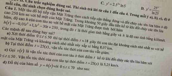 C. y'=2.5^(2x)ln 5 D. y'= 25^x/ln 25 
mỗi câu, thí sinh chọn đúng hoặc sai.
Cầu trắc nghiệm đúng sai. Thí sinh trã lời từ câu 1 đến cầu 4. Trong mỗi ý a), b), c), d) ở
Câu 1. Một tàu đổ bộ tiếp cận Mặt Trăng theo cách tiếp cận thẳng đứng và đốt cháy các tên lửa hãm ở độ
cao 250 km so với bề mặt của Mặt Trăng. Trong khoảng 50 giây đầu tiên kể từ khi đốt cháy các tên lửa
h(t)=-0,01t^3+1, 1t^2-30t+250 bề mặt của Mặt Trăng được tính bởi hàm
Các mệnh đề sau đúng hay sai?
trong đó t là thời gian tính bằng giây và h là độ cao tính bằng kilômét.
a) Xét thời điểm 0≤ t≤ 50 thì tại thời điểm tapprox 18 giây thì con tàu đạt khoảng cách nhỏ nhất so với bề
mặt của Mặt Trăng và khoảng cách nhỏ nhất này xấp xi bằng 8,07 km. b) Tại thời điểm t=25(s) , vận tốc tức thời của con tàu vẫn giám.
c) Gọi v(t) là vận tốc tức thời của con tàu ở thời điểm # kể từ khi đốt cháy các tên lửa hãm với
0≤ t≤ 50. Vận tốc tức thời của con tàu tại thời điểm t=25(s) là 5,25 km/s.
d) Đồ thị của hàm số y=h(t) Với 0≤ t≤ 70 như sau: