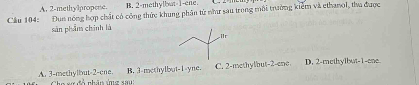 A. 2 -methylpropene. B. 2 -methylbut -1 -ene.
Câu 104: Đun nóng hợp chất có công thức khung phân tử như sau trong môi trường kiểm và ethanol, thu được
sản phẩm chính là
A. 3 -methylbut -2 -ene. B. 3 -methylbut -1 -yne. C. 2 -methylbut -2 -ene. D. 2 -methylbut -1 -ene.
Cho sợ đồ phản ứng sau: