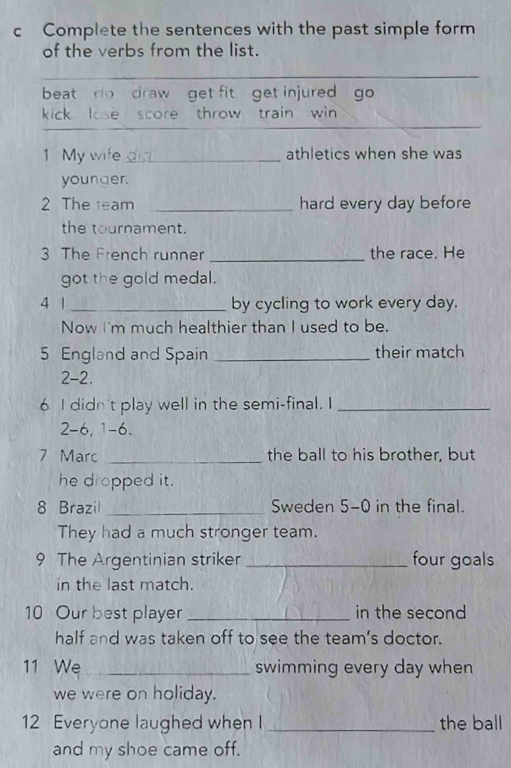 Complete the sentences with the past simple form 
of the verbs from the list. 
beat do draw get fit get injured go 
_ 
kick lose score throw train win 
1 My wife did athletics when she was 
younger. 
2 The team _hard every day before 
the tournament. 
3 The French runner _the race. He 
got the gold medal. 
4 | _by cycling to work every day. 
Now I'm much healthier than I used to be. 
5 England and Spain _their match 
2-2. 
6 I didn't play well in the semi-final. I_ 
2 -6, 1 -6. 
7 Marc _the ball to his brother, but 
he dropped it. 
8 Brazil _Sweden 5-0 in the final. 
They had a much stronger team. 
9 The Argentinian striker _four goals 
in the last match. 
10 Our best player _in the second 
half and was taken off to see the team's doctor. 
11 We_ swimming every day when 
we were on holiday. 
12 Everyone laughed when I _the ball 
and my shoe came off.