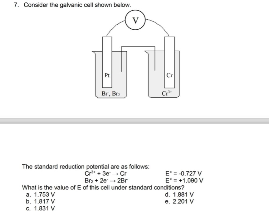 Consider the galvanic cell shown below.
The standard reduction potential are as follows:
Cr^(3+)+3e^-to Cr
E°=-0.727V
Br_2+2e^-to 2Br
E°=+1.090V
What is the value of E of this cell under standard conditions?
a. 1.753 V d. 1.881 V
b. 1.817 V e. 2.201 V
c. 1.831 V