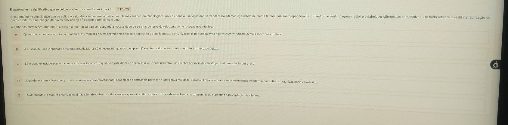 É extremamente significativo que se cultue o valor dos clientes nos atuais e ... 1 PONTO
E extremamente significativo que se cultue o valor dos cinos os als opieos arios oracoloicos io s eo rvi em iacamateo astes meros ates e o o orartes ano a e ecis competi aç de
A partir das afirmações anteriores, assinale a alternativa que corresponde à necessidade de se criar culturas de relacionamento focadas nos ciientes
AQuando o cenário econômico se modifica, as empresas devem regredir em relação à exposição de sua identidade organizacional, pois assim evita que os clientes saibam demais sobre suas práticas.
Só é possível estabelecer uma cultura de relacionamento quando existe dinheiro em caixa o suficiente para atrair os clientes por meio da estratégia de diferenciação por preço.
a
DQuando existem valores compatíveis, confiança, comprometimento, cooperação e formas de perceber e lidar com a realidade, é possivel observar que os relacionamentos interferem nas culturas organizacionais envolvidas.
E A identidade e a cultura organizacional não são relevantes quando a empresa possui capital o suficiente para desenvolver boas campanhas de marketing para captação de clientes