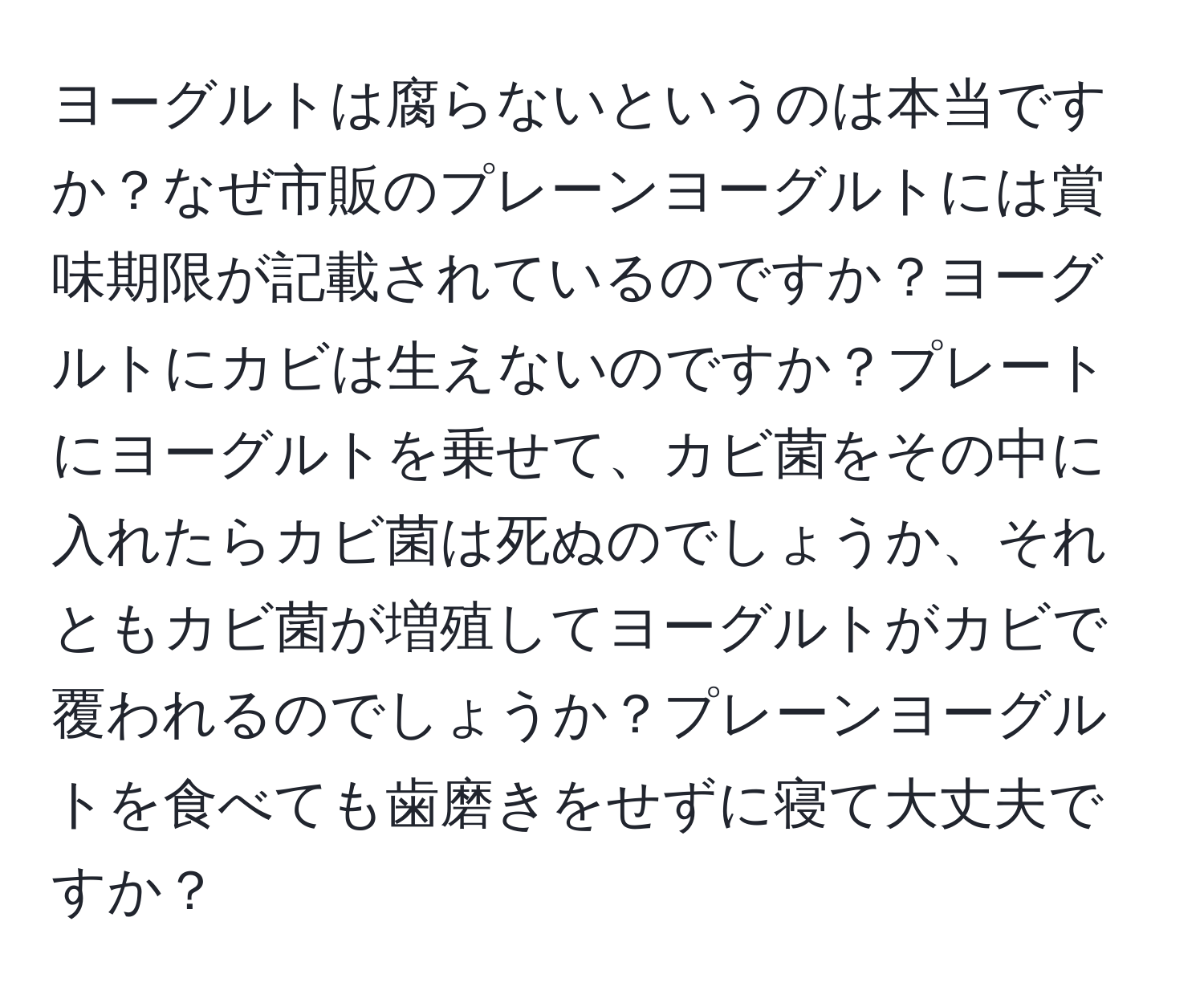 ヨーグルトは腐らないというのは本当ですか？なぜ市販のプレーンヨーグルトには賞味期限が記載されているのですか？ヨーグルトにカビは生えないのですか？プレートにヨーグルトを乗せて、カビ菌をその中に入れたらカビ菌は死ぬのでしょうか、それともカビ菌が増殖してヨーグルトがカビで覆われるのでしょうか？プレーンヨーグルトを食べても歯磨きをせずに寝て大丈夫ですか？