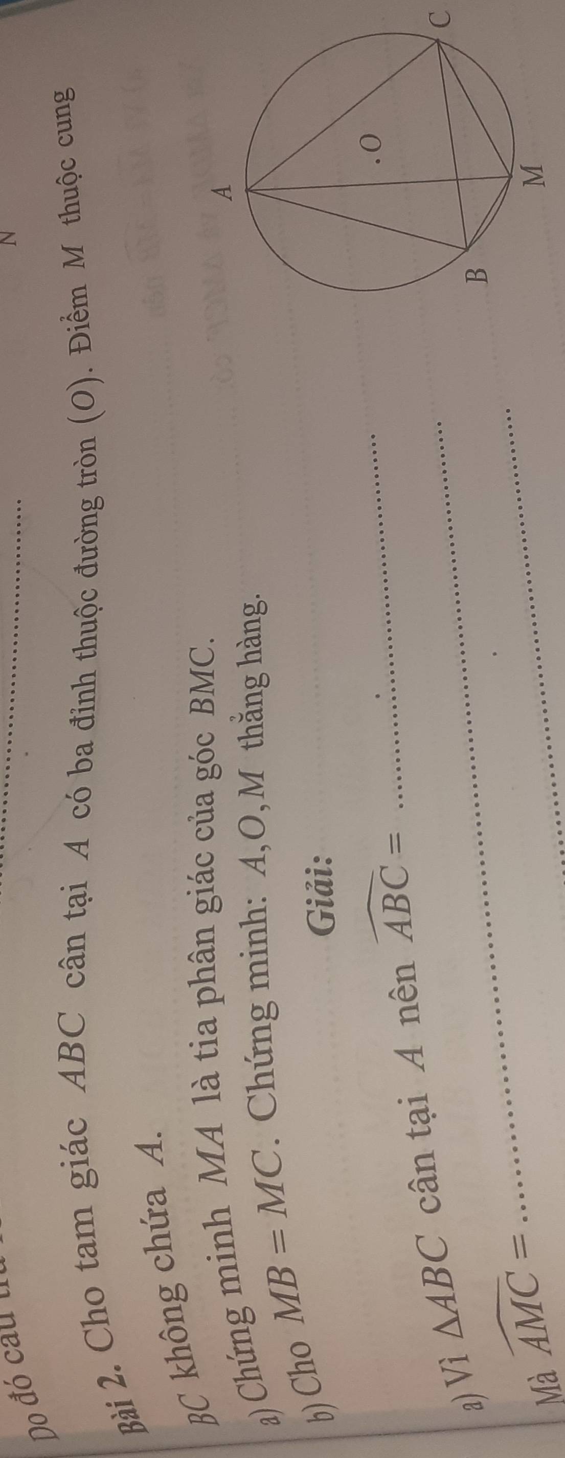 Do đó cauu 
N 
Bài 2. Cho tam giác ABC cân tại A có ba đỉnh thuộc đường tròn (O). Điểm M thuộc cung
BC không chứa A. 
a) Chứng minh MA là tia phân giác của góc BMC. 
b)Cho MB=MC. Chứng minh: A, O,M thằng hàng. 
Giải: 
a) Vì △ ABC _cân tại A nên widehat ABC=
_
C
Mà widehat AMC=
_