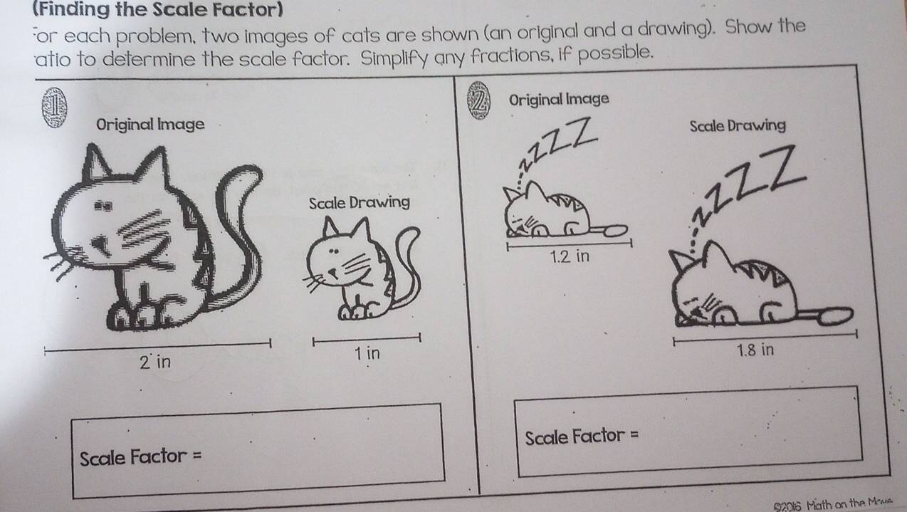 (Finding the Scale Factor) 
For each problem, two images of cats are shown (an original and a drawing). Show the 
atio to determine the scale factor. Simplify any fractions, if possible. 
Original Image 
Original Image 
rzzZ 
Scale Drawing
1.2 in
2 in 1 in
Scale Factor = Scale Factor = 
2016 Math on the Mows