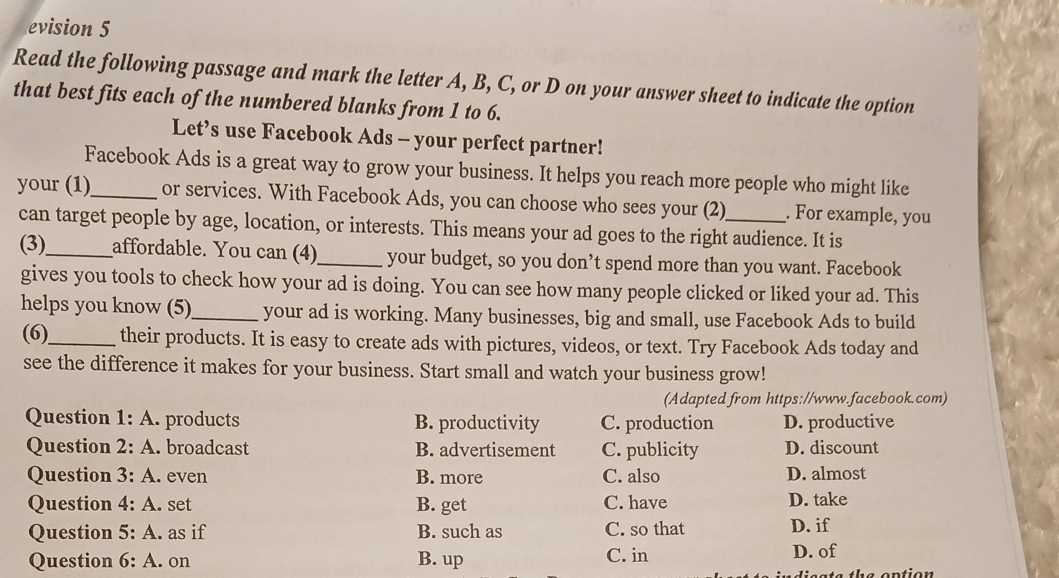 evision 5
Read the following passage and mark the letter A, B, C, or D on your answer sheet to indicate the option
that best fits each of the numbered blanks from 1 to 6.
Let’s use Facebook Ads - your perfect partner!
Facebook Ads is a great way to grow your business. It helps you reach more people who might like
your (1)_ or services. With Facebook Ads, you can choose who sees your (2)_ . For example, you
can target people by age, location, or interests. This means your ad goes to the right audience. It is
(3)_ affordable. You can (4)_ your budget, so you don’t spend more than you want. Facebook
gives you tools to check how your ad is doing. You can see how many people clicked or liked your ad. This
helps you know (5)_ your ad is working. Many businesses, big and small, use Facebook Ads to build
(6)_ their products. It is easy to create ads with pictures, videos, or text. Try Facebook Ads today and
see the difference it makes for your business. Start small and watch your business grow!
(Adapted from https://www.facebook.com)
Question 1:A . products B. productivity C. production D. productive
Question 2:A . broadcast B. advertisement C. publicity D. discount
Question 3:A . even B. more C. also D. almost
Question 4:A . set B. get C. have
D. take
Question 5:A as if B. such as C. so that
D. if
Question 6:A. on B. up C. in
D. of