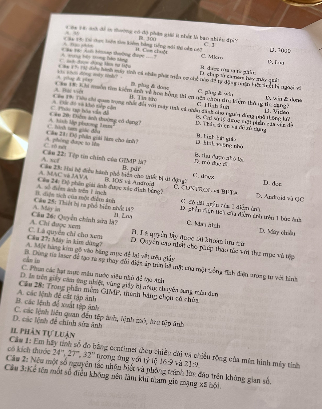 Cậu 14: anh để in thường có độ phân giải ít nhất là bao nhiêu dpi?
A. 30 B. 300
Cầu 15: Để tực hiện tìm kiểm bằng tiếng nói thì cần có? C. 3 D. 3000
A Bàn ghim B. Con chuột C. Micro
Cầu Đốc Auh bitmap thuờng được ....? D. Loa
A. trng bảy trong bảo tăng
B. được rửa ra từ phim
Canh được dùng là tư liệu D. chụp từ camera hay máy quét
khi khời động mây tinh?
Cáu 17: Hể điều hành máy tính cá nhân phát triển cơ chế nào để tự động nhận biết thiết bị ngoại vi
A. ping & play B. plug & done C. plug & win
A. Bài viết
Câu 18: Khi muồn tìm kiếm ảnh về hoa hồng thì en nên chọn tìm kiếm thông tin dạng?
D. win & done
B. Tin tức C. Hình ảnh D. Video
Cáu 19: Tiêu chỉ quan trọng nhất đối với máy tính cá nhân dành cho người dùng phổ thông là?
A. Đấi đô và khô tiếp cận B. Chi sử lý được một phần của vấn đề
Câu 20: Điểm ảnh thường có dạng?
C. Phức tạp hóa vấn đề D. Thân thiện và dễ sử dụng
A hình lập phương 1mm B. hình bát giác
C. hình tam giác đều D. hình vuông nhỏ
Câu 21: Độ phân giải làm cho ảnh?
A. phóng được to lên B. thu được nhỏ lại
C. rồ nét D. mờ đục đi
Câu 22: Tập tin chính của GIMP là?
A. xcf B. pdf C. docx
Câu 23: Hai hệ điều hành phố biến cho thiết bị di động?
A. MAC và JAVA B. IOS và Android C. CONTROL và BETA
D. doc
Câu 24: Độ phân giải ảnh được xác định bằng?
D. Android và QC
A. số điểm ảnh trên 1 inch C. độ dài ngắn của 1 điểm ảnh
Cầu 25: Thiết bị ra phổ biến nhất là?
B. diện tích của một điểm ảnh D. phần diện tích của điểm ảnh trên 1 bức ảnh
A. Máy in B. Loa C. Màn hình
Câu 26: Quyền chỉnh sửa là?
D. Máy chiếu
A. Chỉ được xem B. Là quyền lấy được tài khoản lưu trữ
Câu 27: Máy in kim dùng?
C. Là quyển chỉ cho xem D. Quyền cao nhất cho phép thao tác với thư mục và tệp
A. Một hàng kim gõ vào băng mực để lại vết trên giấy
cần in
B. Dùng tỉa laser để tạo ra sự thay đổi điện áp trên bề mặt của một trống tĩnh điện tương tự với hình
C. Phun các hạt mực màu nước siêu nhỏ để tạo ảnh
D. In trên giấy cảm ứng nhiệt, vùng giấy bị nóng chuyển sang màu đen
Cầu 28: Trong phần mềm GIMP, thanh bảng chọn có chứa
A các lệnh để cắt tập ảnh
B. các lệnh để xuất tập ảnh
C. các lệnh liên quan đến tệp ảnh, lệnh mở, lưu tệp ảnh
D. các lệnh để chỉnh sửa ảnh
II phần tự luận
Câu 1: Em hãy tính số đo bằng centimet theo chiều dài và chiều rộng của màn hình máy tính
có kích thước 24'',27'',32'' tương ứng với tỷ lệ 16:9 và 21:9.
Câu 2: Nều một số nguyên tắc nhận biết và phòng tránh lừa đảo trên không gian số. 3:k
Câu Kể tên mốt số điều không nên làm khi tham gia mạng xã hội.