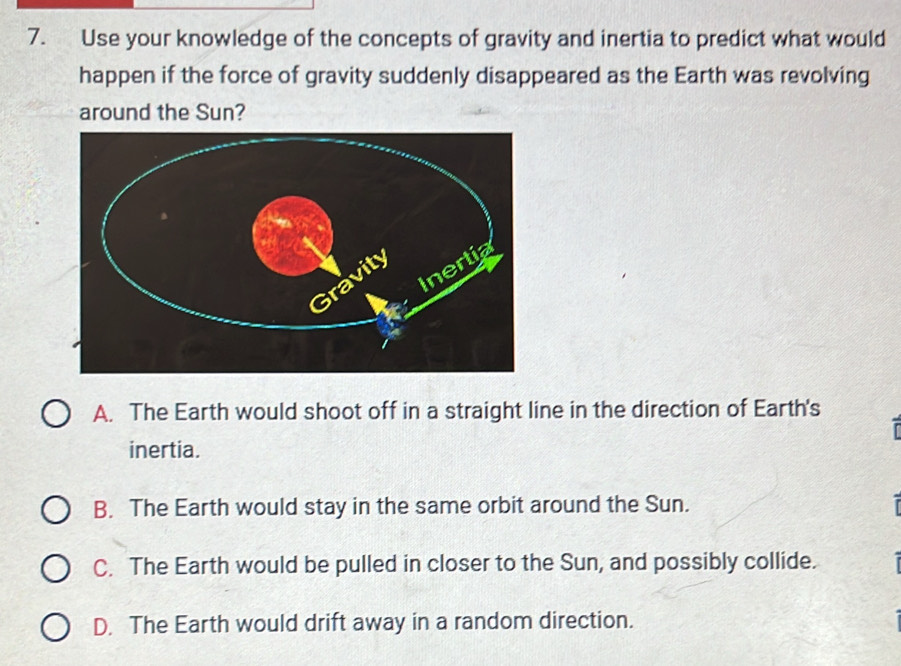 Use your knowledge of the concepts of gravity and inertia to predict what would
happen if the force of gravity suddenly disappeared as the Earth was revolving
around the Sun?
A. The Earth would shoot off in a straight line in the direction of Earth's
inertia.
B. The Earth would stay in the same orbit around the Sun.
C. The Earth would be pulled in closer to the Sun, and possibly collide.
D. The Earth would drift away in a random direction.