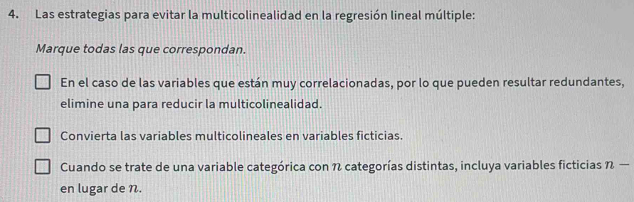 Las estrategias para evitar la multicolinealidad en la regresión lineal múltiple: 
Marque todas las que correspondan. 
En el caso de las variables que están muy correlacionadas, por lo que pueden resultar redundantes, 
elimine una para reducir la multicolinealidad. 
Convierta las variables multicolineales en variables ficticias. 
Cuando se trate de una variable categórica con % categorías distintas, incluya variables ficticias n-
en lugar de N.