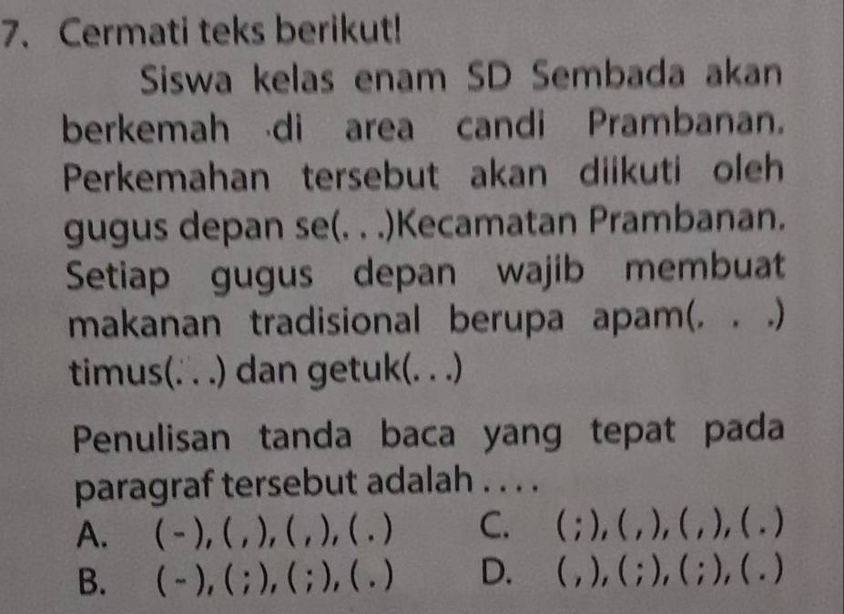 Cermati teks berikut!
Siswa kelas enam SD Sembada akan
berkemah di area candi Prambanan.
Perkemahan tersebut akan diikuti oleh
gugus depan se(. . .)Kecamatan Prambanan.
Setiap gugus depan wajib membuat
makanan tradisional berupa apam(. . .)
timus(. . .) dan getuk(. . .)
Penulisan tanda baca yang tepat pada
paragraf tersebut adalah . . . .
A. (-),( ).(. ), ( . ) C. (;),(,),(,),(,)
、
B. (-),(;),(;) , ( . ) D. (,),(;),(;),(.)