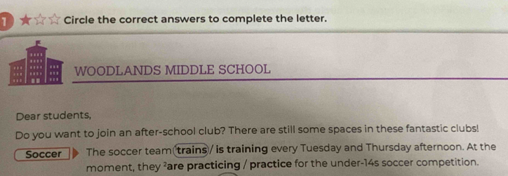 ★ Circle the correct answers to complete the letter. 
. WOODLANDS MIDDLE SCHOOL 
I 
Dear students, 
Do you want to join an after-school club? There are still some spaces in these fantastic clubs! 
Soccer The soccer team(trains / is training every Tuesday and Thursday afternoon. At the 
moment, they ²are practicing / practice for the under- 14s soccer competition.