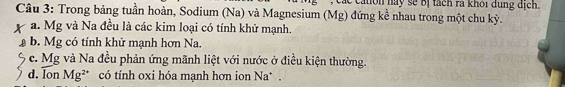 Các cation nay sẽ bị tách rà khôi dung dịch. 
Câu 3: Trong bảng tuần hoàn, Sodium (Na) và Magnesium (Mg) đứng kề nhau trong một chu kỳ. 
a. Mg và Na đều là các kim loại có tính khử mạnh. 
b. Mg có tính khử mạnh hơn Na. 
c. Mg và Na đều phản ứng mãnh liệt với nước ở điều kiện thường. 
d. Ion Mg^(2+) có tính oxi hóa mạnh hơn ion Na* .