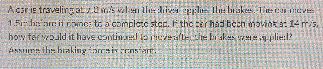 A car is traveling at 7.0 m/s when the driver applies the brakes. The car moves
1.5m before it comes to a complete stop. If the car had been moving at 14 m/s, 
how far would it have continued to move after the brakes were applied? 
Assume the braking force is constant.