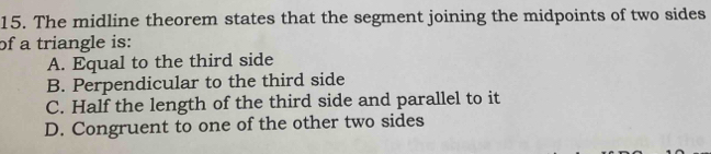 The midline theorem states that the segment joining the midpoints of two sides
of a triangle is:
A. Equal to the third side
B. Perpendicular to the third side
C. Half the length of the third side and parallel to it
D. Congruent to one of the other two sides