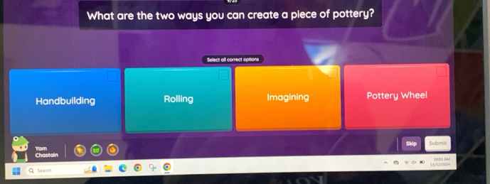 What are the two ways you can create a piece of pottery?
Select all correct options
Handbuilding Rolling Imagining Pottery Wheel
Skip Submit
Yam Chastain
11/1202 10:01 AM
Search