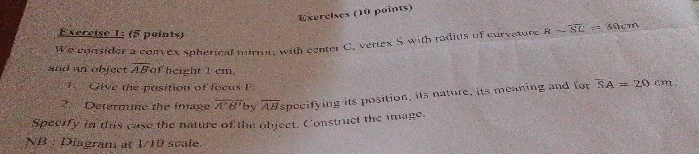 Exercises (10 points) 
Exercise 1: (5 points) 
We consider a convex spherical mirror, with center C, vertex S with radius of curvature R=overline SC=30cm
and an object overline AB of height l cm. 
1. Give the position of focus F. 
2. Determine the image overline A'B' by overline AB specifying its position, its nature, its meaning and for overline SA=20cm
Specify in this case the nature of the object. Construct the image. 
NB : Diagram at 1/10 scale.